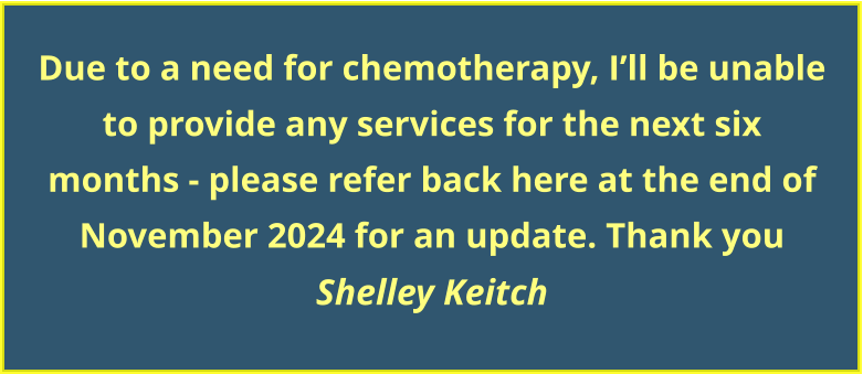 Due to a need for chemotherapy, I’ll be unable to provide any services for the next six  months - please refer back here at the end of November 2024 for an update. Thank you Shelley Keitch