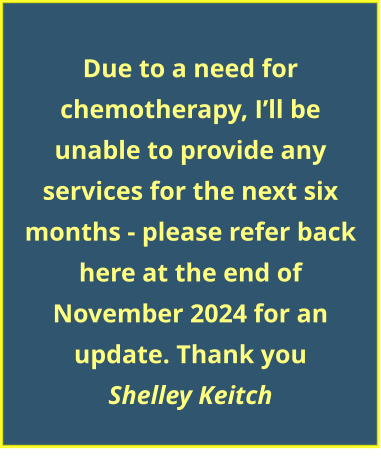 Due to a need for chemotherapy, I’ll be unable to provide any services for the next six months - please refer back here at the end of November 2024 for an update. Thank you Shelley Keitch