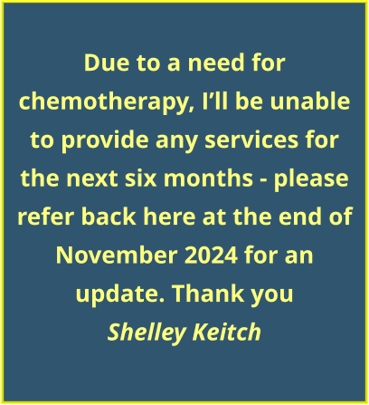 Due to a need for chemotherapy, I’ll be unable to provide any services for the next six months - please refer back here at the end of November 2024 for an update. Thank you Shelley Keitch